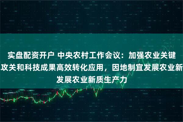 实盘配资开户 中央农村工作会议：加强农业关键核心技术攻关和科技成果高效转化应用，因地制宜发展农业新质生产力