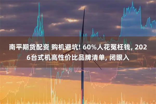 南平期货配资 购机避坑! 60%人花冤枉钱, 2026台式机高性价比品牌清单, 闭眼入
