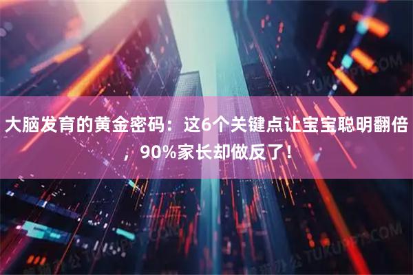 大脑发育的黄金密码：这6个关键点让宝宝聪明翻倍，90%家长却做反了！