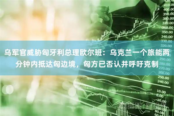 乌军官威胁匈牙利总理欧尔班：乌克兰一个旅能两分钟内抵达匈边境，匈方已否认并呼吁克制