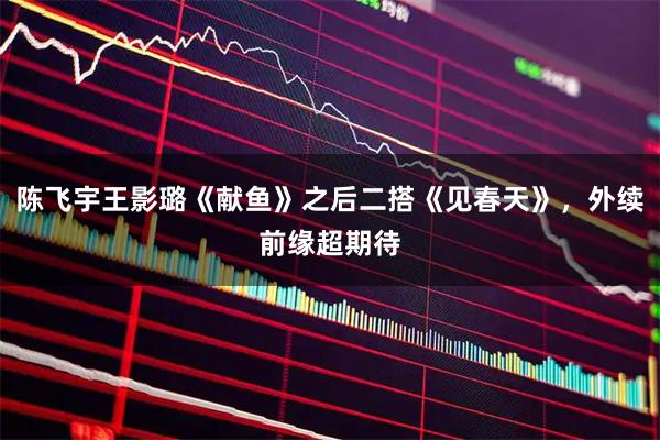 陈飞宇王影璐《献鱼》之后二搭《见春天》，外续前缘超期待