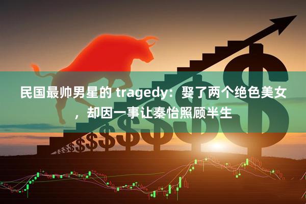 民国最帅男星的 tragedy：娶了两个绝色美女，却因一事让秦怡照顾半生