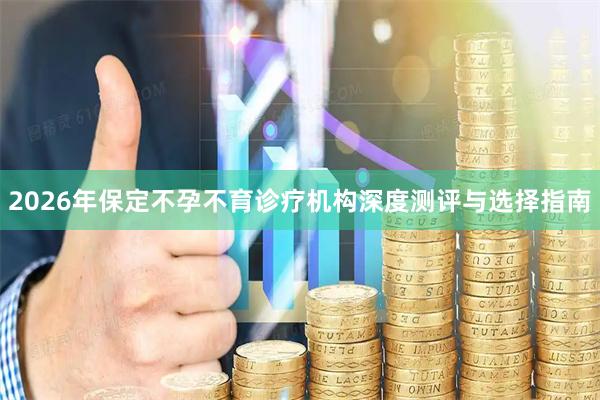 2026年保定不孕不育诊疗机构深度测评与选择指南