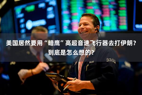 美国居然要用“暗鹰”高超音速飞行器去打伊朗？到底是怎么想的？